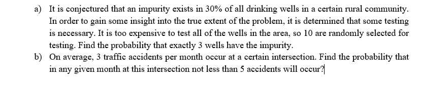 a) It is conjectured that an impurity exists in 30% of all drinking wells in a certain rural community.
In order to gain some insight into the true extent of the problem, it is determined that some testing
is necessary. It is too expensive to test all of the wells in the area, so 10 are randomly selected for
testing. Find the probability that exactly 3 wells have the impurity.
b) On average, 3 traffic accidents per month occur at a certain intersection. Find the probability that
in any given month at this intersection not less than 5 accidents will occur?
