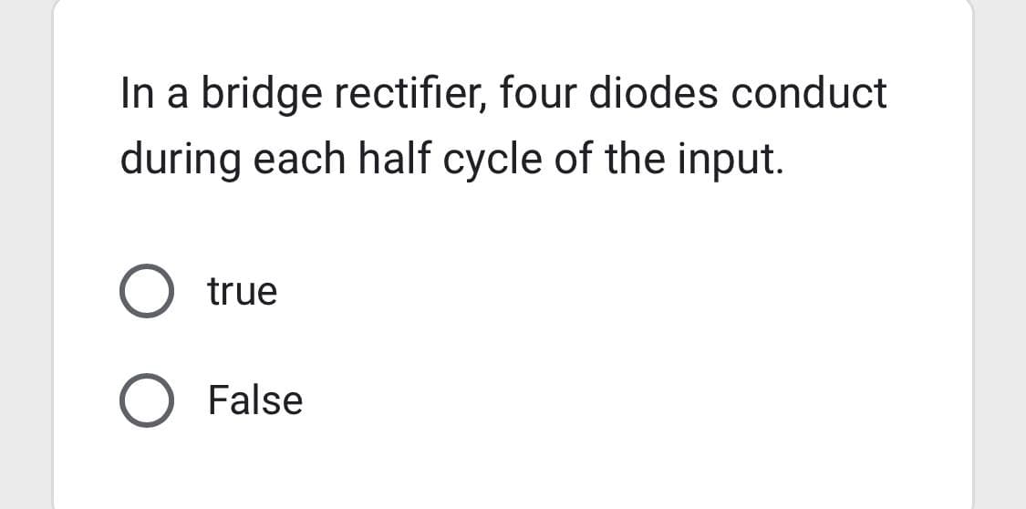 In a bridge rectifier, four diodes conduct
during each half cycle of the input.
true
O False