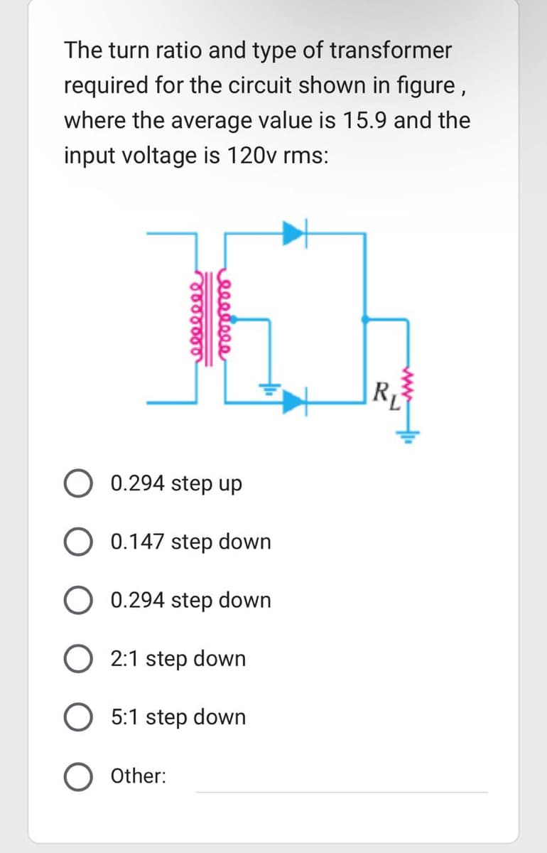 The turn ratio and type of transformer
required for the circuit shown in figure,
where the average value is 15.9 and the
input voltage is 120v rms:
eeeeeee
eeeeeee
0.294 step up
O 0.147 step down
0.294 step down
O Other:
O 2:1 step down
5:1 step down
R₁