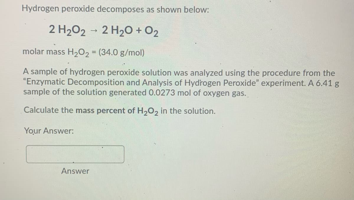 Hydrogen peroxide decomposes as shown below:
2 H202 2 H20 + O2
molar mass H202 = (34.0 g/mol)
A sample of hydrogen peroxide solution was analyzed using the procedure from the
"Enzymatic Decomposition and Analysis of Hydrogen Peroxide" experiment. A 6.41 g
sample of the solution generated 0.0273 mol of oxygen gas.
Calculate the mass percent of H,O, in the solution.
Your Answer:
Answer
