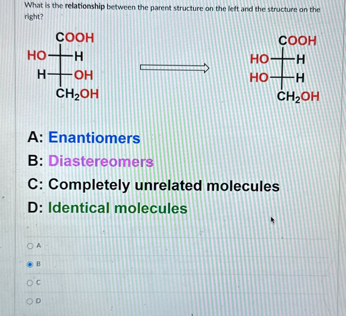 COOH
What is the relationship between the parent structure on the left and the structure on the
right?
HTOH
COOH
тон
H-OH
HO H
CH₂OH
H― OH
CH2OH
A: Enantiomers
B: Diastereomers
C: Completely unrelated molecules
D: Identical molecules
OA
oc
OD
B