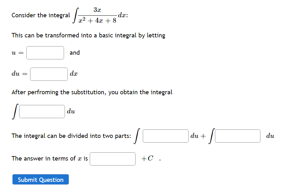 3x
Consider the integral
dx:
x2 + 4x + 8
This can be transformed into a basic integral by letting
and
= n
du
dæ
After perfroming the substitution, you obtain the integral
du
The integral can be divided into two parts:
du +
du
The answer in terms of x is
+C .
Submit Question
