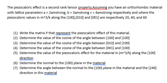 The piezocaloric effect is a second rank tensor property. Assuming you have an orthorhombic material
with lattice parameters a = 2amstrong, b = 3amstrong c = 4amstrong respectively and where the
piezocaloric values in m^3/k along the [100], [010] and [001] are respectively 20, 40, and 60
(1) Write the matrix P that represent the piezocaloric effect of this material.
(2) Determine the value of the cosine of the angle between [100] and [100]
(3) Determine the value of the cosine of the angle between [010] and [100]
(4) Determine the value of the cosine of the angle between [001] and [100]
(5) Determine the value of the piezocaloric effect for the material in (m^3/k) along the [100]
direction
(6) Determine the normal to the (100) plane in the material
(7) Determine the angle between the normal to the (100) plane in the material and the [246]
direction in this material