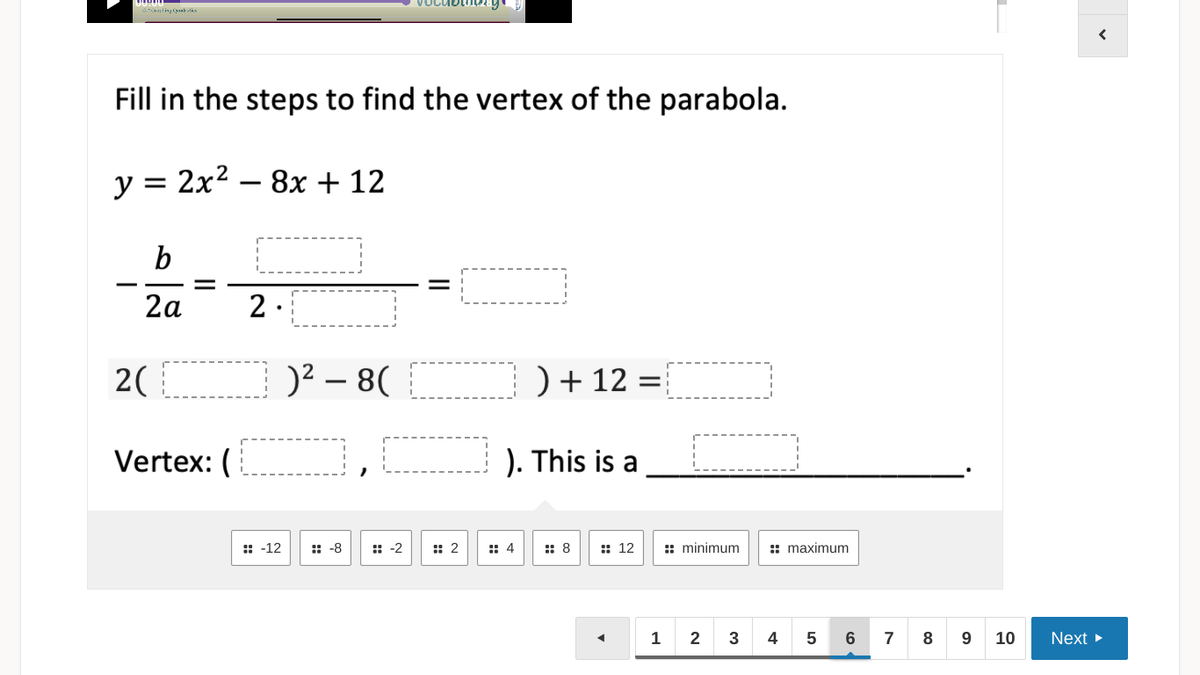 ling yaklks
Fill in the steps to find the vertex of the parabola.
y = 2x² – 8x + 12
2a
2.
2(
)2 – 8(
) + 12 =
Vertex: (
). This is a
:: -12
:: -8
:: -2
:: 2
:: 4
:: 8
:: 12
: minimum
:: maximum
4
7
8
9
10
Next
LO
