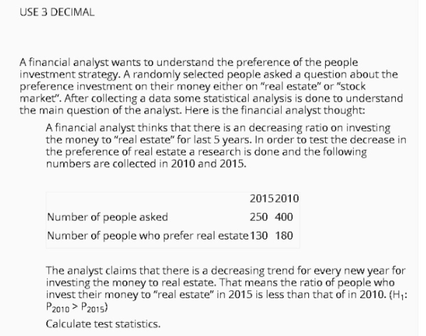 USE 3 DECIMAL
A financial analyst wants to understand the preference of the people
investment strategy. A randomly selected people asked a question about the
preference investment on their money either on "real estate" or "stock
market". After collecting a data some statistical analysis is done to understand
the main question of the analyst. Here is the financial analyst thought:
A financial analyst thinks that there is an decreasing ratio on investing
the money to "real estate" for last 5 years. In order to test the decrease in
the preference of real estate a research is done and the following
numbers are collected in 2010 and 2015.
20152010
Number of people asked
250 400
Number of people who prefer real estate 130 180
The analyst claims that there is a decreasing trend for every new year for
investing the money to real estate. That means the ratio of people who
invest their money to "real estate" in 2015 is less than that of in 2010. (H,:
P2010 > P2015)
Calculate test statistics.
