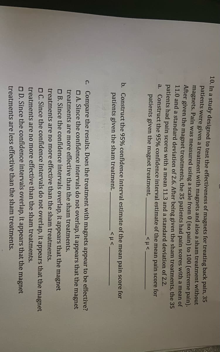 10. In a study designed to test the effectiveness of magnets for treating back pain, 35
patients were given a treatment with magnets and also a sham treatment without
magnets. Pain was measured using a scale from 0 (no pain) to 100 (extreme pain).
After given the magnet treatments, the 35 patients had pain scores with a mean of
11.0 and a standard deviation of 2.6. After being given the sham treatments, the 35
patients had pain scores with a mean 11.3 and a standard deviation of 2.2.
a. Construct the 95% confidence interval estimate of the mean pain score for
patients given the magnet treatment.
b. Construct the 95% confidence interval estimate of the mean pain score for
patients given the sham treatment.
C. Compare the results. Does the treatment with magnets appear to be effective?
O A. Since the confidence intervals do not overlap, it appears that the magnet
treatments are more effective than the sham treatments.
O B. Since the confidence intervals overlap, it appears that the magnet
treatments are no more effective than the sham treatments.
O C. Since the confidence intervals do not overlap, it appears that the magnet
treatments are no more effective than the sham treatments.
O D. Since the confidence intervals overlap, it appears that the magnet
treatments are less effective than the sham treatments.
