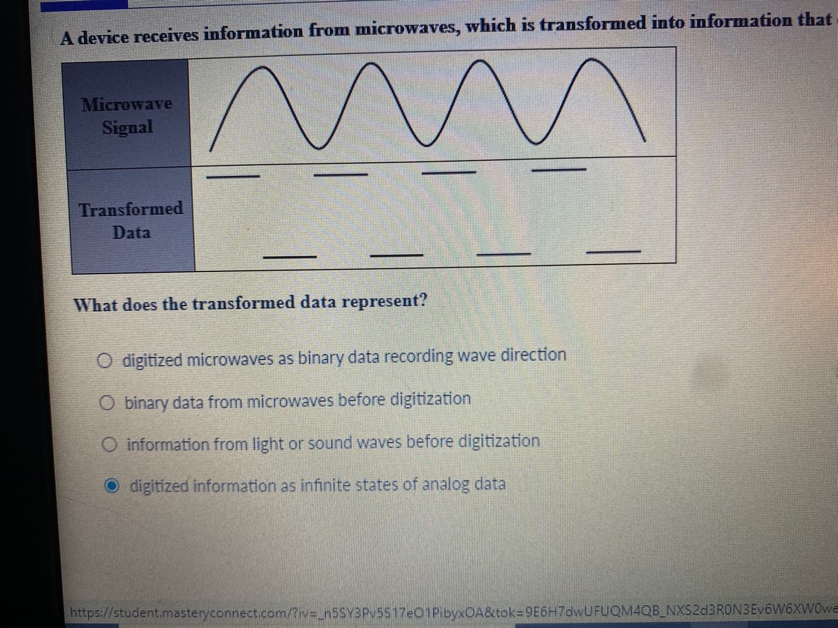 A device receives information from microwaves, which is transformed into information that
Microwave
Signal
Transformed
Data
What does the transformed data represent?
O digitized microwaves as binary data recording wave direction
O binary data from microwaves before digitization
O information from light or sound waves before digitization
O digitized information as infinite states of analog data
https://student.imasteryconnect.com/?iv=_n5SY3Pv5S17e01PibyxOA&tok=9E6H7dwUFUQM4QB_NXS2d3RONBEv6W6XW0we

