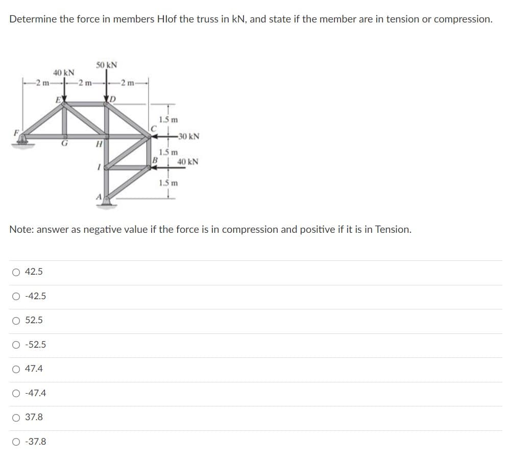 Determine the force in members Hlof the truss in kN, and state if the member are in tension or compression.
50 kN
40 kN
-2 m
-2 m
2 m-
E
1.5 m
30 kN
1.5 m
B
40 kN
1.5 m
Note: answer as negative value if the force is in compression and positive if it is in Tension.
O 42.5
-42.5
52.5
-52.5
O 47.4
O -47.4
О 37.8
O -37.8
