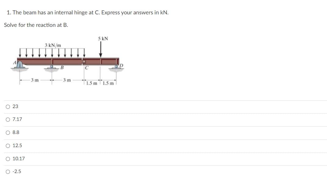 1. The beam has an internal hinge at C. Express your answers in kN.
Solve for the reaction at B.
5 kN
3 kN/m
3 m
3 m
T1.5 mT1.5 m1
O 23
O 7.17
O 8.8
O 12.5
O 10.17
O -2.5
