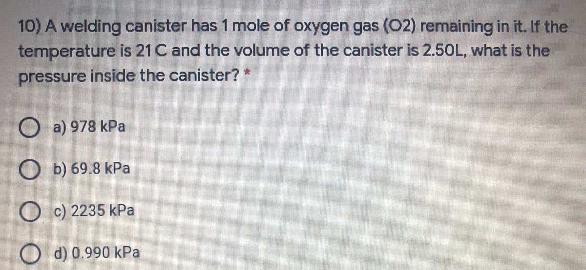 10) A welding canister has 1 mole of oxygen gas (02) remaining in it. If the
temperature is 21 C and the volume of the canister is 2.50L, what is the
pressure inside the canister? *
O a) 978 kPa
O b) 69.8 kPa
O c) 2235 kPa
O d) 0.990 kPa
