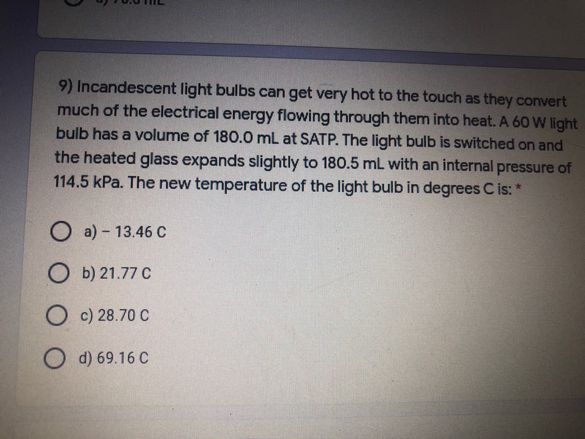 9) Incandescent light bulbs can get very hot to the touch as they convert
much of the electrical energy flowing through them into heat. A 60 W light
bulb has a volume of 180.0 mL at SATP. The light bulb is switched on and
the heated glass expands slightly to 180.5 mL with an internal pressure of
114.5 kPa. The new temperature of the light bulb in degrees C is: *
O a) - 13.46 C
O b) 21.77 C
O c) 28.70 C
d) 69.16 C
