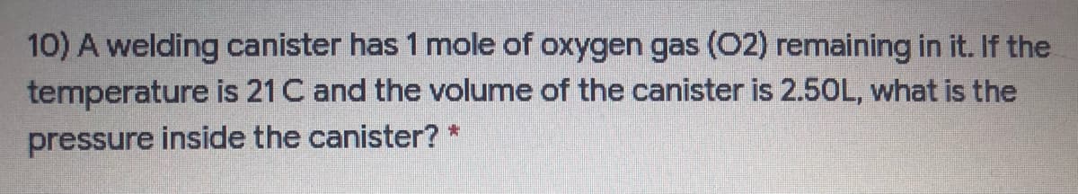 10) A welding canister has 1 mole of oxygen gas (O2) remaining in it. If the
temperature is 21 C and the volume of the canister is 2.50L, what is the
pressure inside the canister? *
