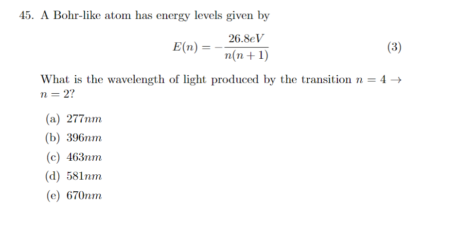 45. A Bohr-like atom has energy levels given by
26.8eV
n(n+1)
E(n)
(3)
What is the wavelength of light produced by the transition n = 4 →
n = 2?
(a) 277nm
(b) 396mm
(c) 463mm
(d) 581mm
(e) 670nm
==