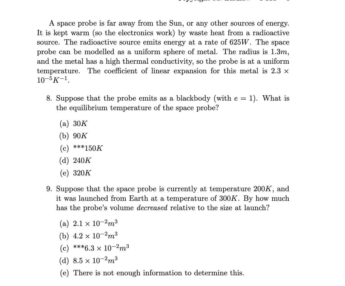 A space probe is far away from the Sun, or any other sources of energy.
It is kept warm (so the electronics work) by waste heat from a radioactive
source. The radioactive source emits energy at a rate of 625W. The space
probe can be modelled as a uniform sphere of metal. The radius is 1.3m,
and the metal has a high thermal conductivity, so the probe is at a uniform
temperature. The coefficient of linear expansion for this metal is 2.3 ×
10-5 K-¹.
8. Suppose that the probe emits as a blackbody (with e = 1). What is
the equilibrium temperature of the space probe?
(a) 30K
(b) 90K
(c) ***150K
(d) 240K
(e) 320K
9. Suppose that the space probe is currently at temperature 200K, and
it was launched from Earth at a temperature of 300K. By how much
has the probe's volume decreased relative to the size at launch?
(a) 2.1 x 10-2m³
(b) 4.2 × 10-²m³
(c) ***6.3 × 10-²m³
(d) 8.5 × 10-2m³
(e) There is not enough information to determine this.