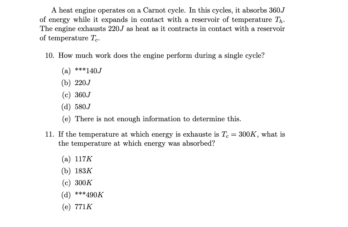 A heat engine operates on a Carnot cycle. In this cycles, it absorbs 360J
of energy while it expands in contact with a reservoir of temperature Th.
The engine exhausts 220J as heat as it contracts in contact with a reservoir
of temperature Tc.
10. How much work does the engine perform during a single cycle?
(a) ***140J
(b) 220J
(c) 360J
(d) 580J
(e) There is not enough information to determine this.
11. If the temperature at which energy is exhauste is Tc = 300K, what is
the temperature at which energy was absorbed?
(a) 117K
(b) 183K
(c) 300K
(d) ***490K
(e) 771K