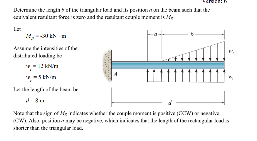 Version: b
Determine the length b of the triangular load and its position a on the beam such that the
equivalent resultant force is zero and the resultant couple moment is MR
Let
M₂ = -30 kN - m
R
Assume the intensities of the
distributed loading be
w = 12 kN/m
w = 5 kN/m
r
Let the length of the beam be
d = 8 m
A
b
W₁
Wr
d
Note that the sign of MR indicates whether the couple moment is positive (CCW) or negative
(CW). Also, position a may be negative, which indicates that the length of the rectangular load is
shorter than the triangular load.