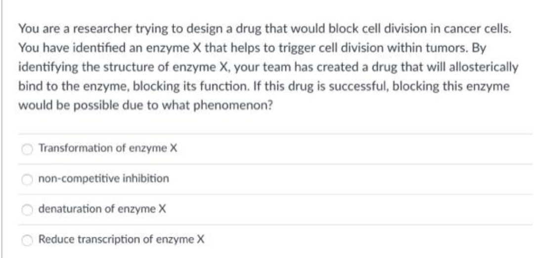 You are a researcher trying to design a drug that would block cell division in cancer cells.
You have identified an enzyme X that helps to trigger cell division within tumors. By
identifying the structure of enzyme X, your team has created a drug that will allosterically
bind to the enzyme, blocking its function. If this drug is successful, blocking this enzyme
would be possible due to what phenomenon?
Transformation of enzyme X
non-competitive inhibition
denaturation of enzyme X
Reduce transcription of enzyme X
O O OO
