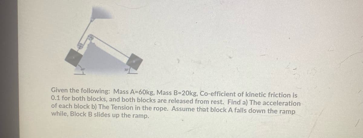 Given the following: Mass A=60kg, Mass B=D20kg, Co-efficient of kinetic friction is
0.1 for both blocks, and both blocks are released from rest. Find a) The acceleration
of each block b) The Tension in the rope. Assume that block A falls down the ramp
while, Block B slides up the ramp.
