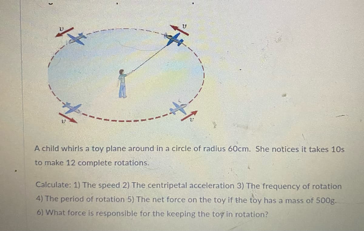 A child whirls a toy plane around in a circle of radius 60cm. She notices it takes 10s
to make 12 complete rotations.
Calculate: 1) The speed 2) The centripetal acceleration 3) The frequency of rotation
4) The period of rotation 5) The net force on the toy if the toy has a mass of 500g.
6) What force is responsible for the keeping the toy in rotation?
