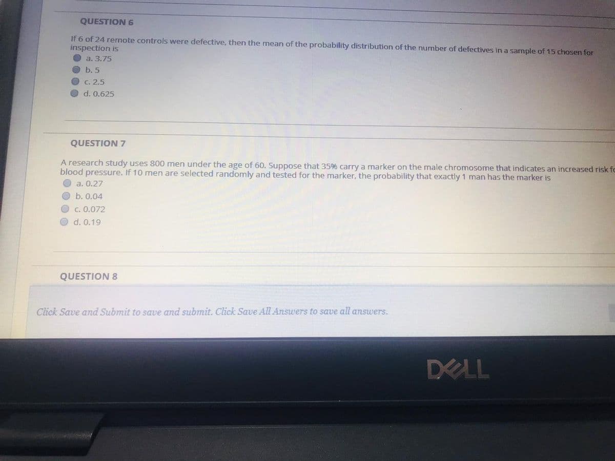 QUESTION 6
If 6 of 24 rernote controls were defective, then the mean of the probability distribution of the number of defectives in a sample of 15 chosen for
inspection is
a. 3.75
b. 5
C. 2.5
d. 0.625
QUESTION 7
A research study uses &00 men under the age of 60. Suppose that 35% carry a marker on the male chromosome that indicates an increased risk fc
blood pressure. If 10 men are selected randomly and tested for the marker, the probability that exactly 1 man has the marker is
a. 0.27
b. 0.04
C. 0.072
d. 0.19
QUESTION 8
Click Save and Submit to save and submit. Click Save All Answers to save all answers.
DELL
