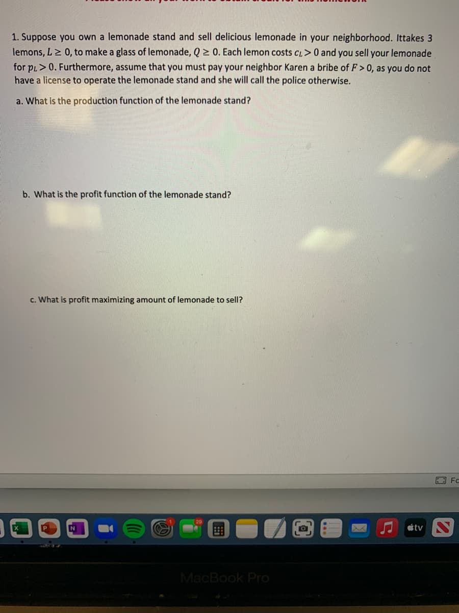 1. Suppose you own a lemonade stand and sell delicious lemonade in your neighborhood. Ittakes 3
lemons, L> 0, to make a glass of lemonade, Q 2 0. Each lemon costs CL>0 and you sell your lemonade
for pl>0. Furthermore, assume that you must pay your neighbor Karen a bribe of F > 0, as you do not
have a license to operate the lemonade stand and she will call the police otherwise.
a. What is the production function of the lemonade stand?
b. What is the profit function of the lemonade stand?
c. What is profit maximizing amount of lemonade to sell?
tv
MacBook Pro
