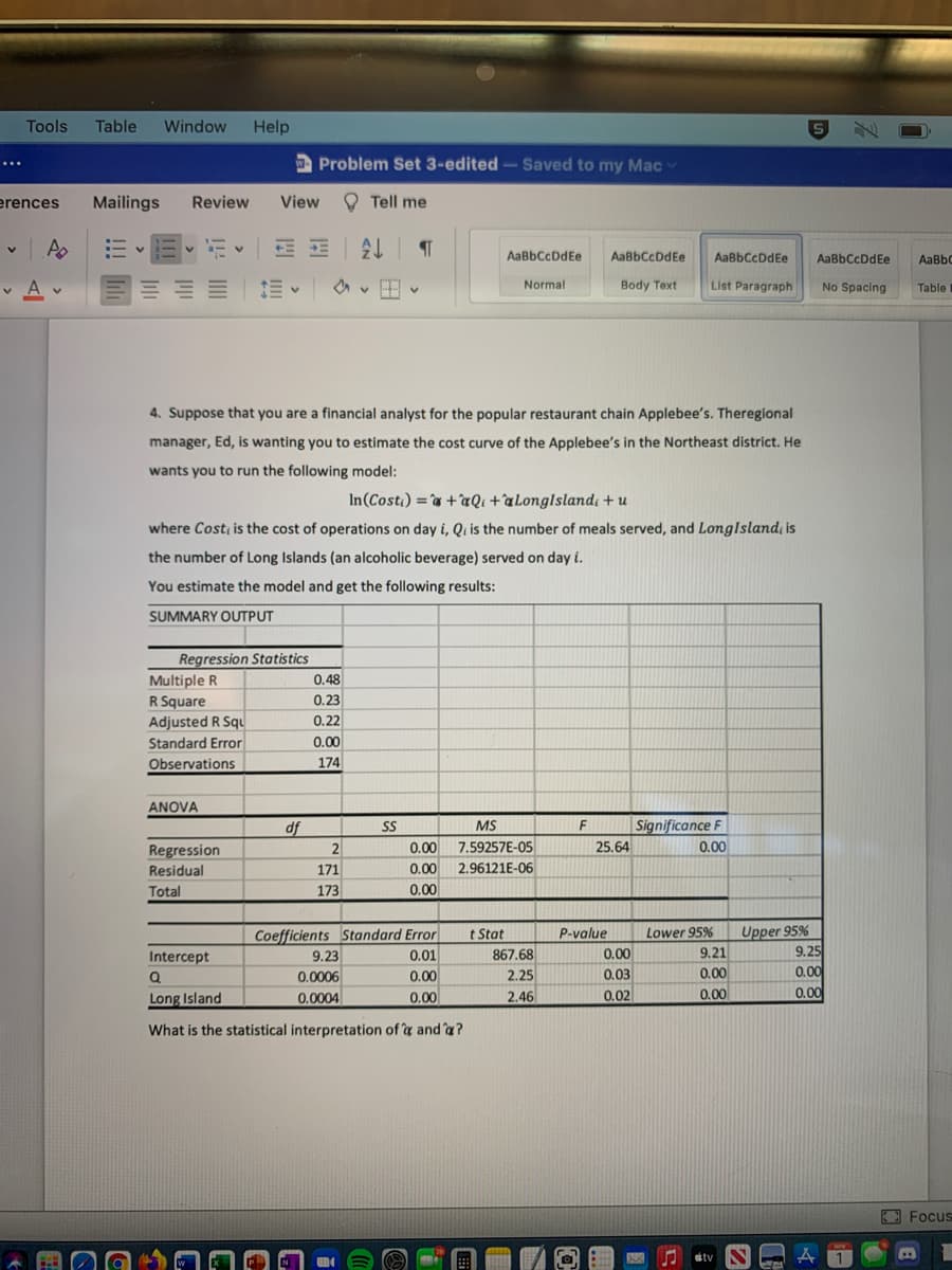 Tools
Table
Window
Help
Problem Set 3-edited-Saved to my Mac
...
erences
Mailings
Review
View
O Tell me
- v
E DE
AaBbCcDdEe
AaBbCcDdEe
AaBbCcDdFe
AaBbCcDdEe
AaBbC
v A v
Body Text
List Paragraph
Normal
No Spacing
Table
4. Suppose that you are a financial analyst for the popular restaurant chain Applebee's. Theregional
manager, Ed, is wanting you to estimate the cost curve of the Applebee's in the Northeast district. He
wants you to run the following model:
In(Cost) =`& +ªQi +aLonglslandı + u
where Cost, is the cost of operations on day i, Qi is the number of meals served, and LongIsland; is
the number of Long Islands (an alcoholic beverage) served on day i.
You estimate the model and get the following results:
SUMMARY OUTPUT
Regression Statistics
Multiple R
R Square
0.48
0.23
Adjusted R Squ
0.22
Standard Error
0.00
Observations
174
ANOVA
df
MS
F
Significance F
SS
2
0.00
7.59257E-05
25.64
0.00
Regression
Residual
171
0.00
2.96121E-06
Total
173
0.00
Coefficients Standard Error
9.23
t Stat
867.68
2.25
Upper 95%
9.21
0.00
P-value
Lower 95%
Intercept
0.01
0.00
9.25
0.0006
0.00
0,03
0.00
Long Island
0.00
0.00
0.0004
0.00
2.46
0.02
What is the statistical interpretation of y and a?
Focus
atv
