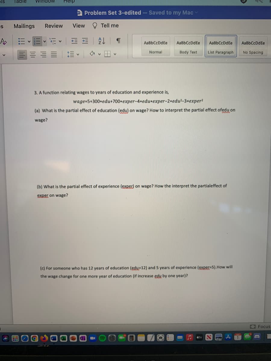 ls
Table
Window
Heip
Problem Set 3-edited-Saved to my Mac
Mailings
Review
View
O Tell me
AaBbCcDdEe
AaBbCcDdEe
AaBbCcDdEe
AaBbCcDdEe
Normal
Body Text
List Paragraph
No Spacing
3. A function relating wages to years of education and experience is,
wage=5+300+edu+700*exper-4+edurexper-2+edu?-3+exper?
(a) What is the partial effect of education (edu) on wage? How to interpret the partial effect ofedu on
wage?
(b) What is the partial effect of experience (exper) on wage? How the interpret the partialeffect of
exper on wage?
(c) For someone who has 12 years of education (edu=12) and 5 years of experience (exper=5).How will
the wage change for one more year of education (if increase edu by one year)?
EFocus
tv
