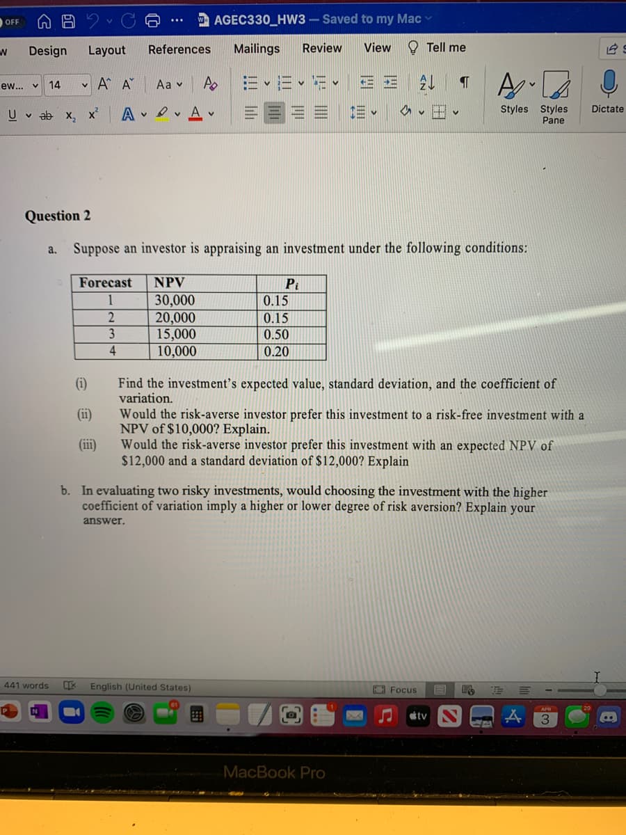 AGEC330_HW3 - Saved to my Mac
OFF
Design
Layout
References
Mailings
Review
View
O Tell me
v A A
Aa v
v a- v
三
ew... v
14
三。
Styles Styles
Pane
U v ab x, X
v Ov A
A v H v
Dictate
Question 2
Suppose an investor is appraising an investment under the following conditions:
a.
Forecast
NPV
Pi
1
30,000
20,000
15,000
10,000
0.15
0.15
3
0.50
0.20
Find the investment's expected value, standard deviation, and the coefficient of
variation.
(i)
(ii)
Would the risk-averse investor prefer this investment to a risk-free investment with a
NPV of $10,000? Explain.
Would the risk-averse investor prefer this investment with an expected NPV of
$12,000 and a standard deviation of $12,000? Explain
(iii)
b. In evaluating two risky investments, would choosing the investment with the higher
coefficient of variation imply a higher or lower degree of risk aversion? Explain your
answer.
441 words
English (United States)
A Focus
APR
tv
MacBook Pro
