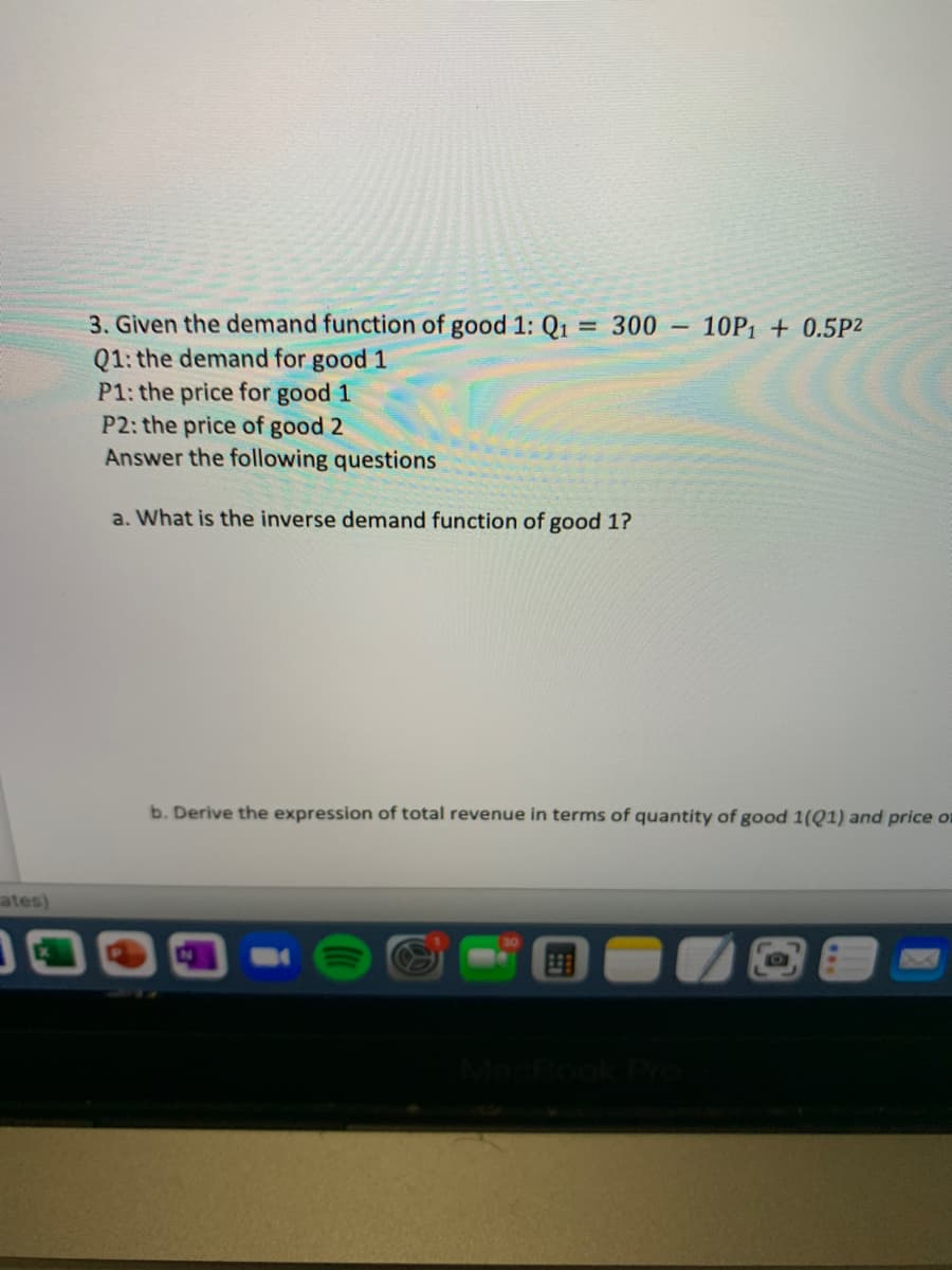 3. Given the demand function of good 1: Q1
Q1: the demand for good 1
P1: the price for good 1
P2: the price of good 2
Answer the following questions
= 300 10P1 + 0.5P2
a. What is the inverse demand function of good 1?
b. Derive the expression of total revenue in terms of quantity of good 1(Q1) and price o
ates)
