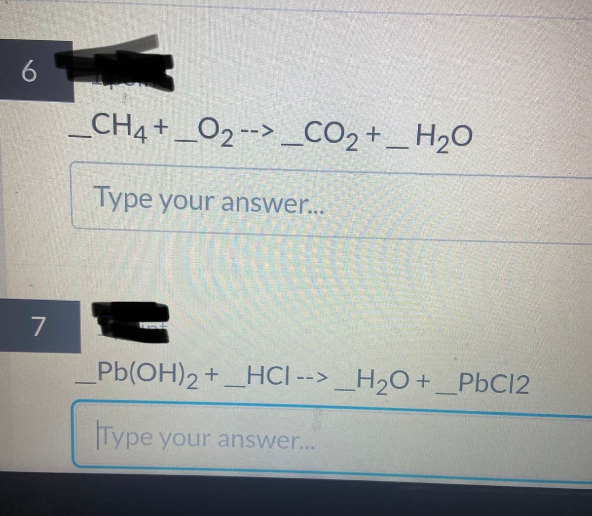 CH4+_O2--> _CO2 + _ H2O
Type your answer...
7
Pb(OH)2+_HCI --> _H2O +_P6C12
Type your answer..

