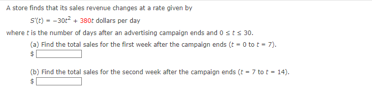 A store finds that its sales revenue changes at a rate given by
S'(t) = -30t² + 380t dollars per day
where t is the number of days after an advertising campaign ends and 0 < t < 30.
(a) Find the total sales for the first week after the campaign ends (t = 0 to t = 7).
$
(b) Find the total sales for the second week after the campaign ends (t = 7 to t = 14).