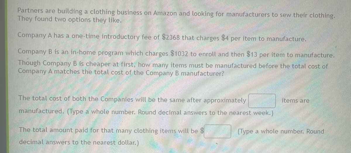Partners are building a clothing business on Amazon and looking for manufacturers to sew their clothing.
They found two options they like.
Company A has a one-time introductory fee of $2368 that charges $4 per item to manufacture.
Company B is an in-home program which charges $1032 to enroll and then $13 per item to manufacture.
Though Company B is cheaper at first, how many items must be manufactured before the total cost of
Company A matches the total cost of the Company B manufacturer?
The total cost of both the Companies will be the same after approximately
manufactured. (Type a whole number. Round decimal answers to the nearest week.)
The total amount paid for that many clothing items will be $
decimal answers to the nearest dollar.)
items are
(Type a whole number. Round