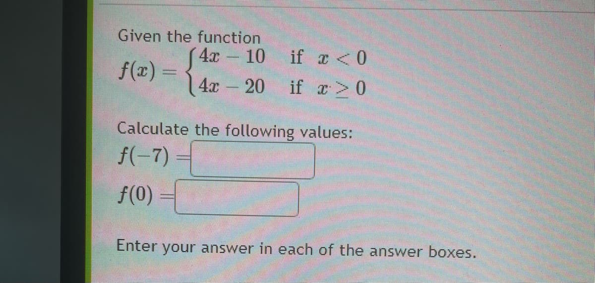 Given the function
f(x) =
10
4x 20
√4x
TRE
THANIE
if x < 0
if x > 0
Calculate the following values:
f( 7)
f(0)
Enter your answer in each of the answer boxes.