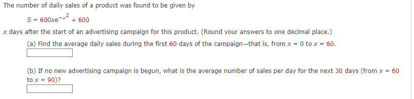 The number of daily sales of a product was found to be given by
S-600xe
+ 600
x days after the start of an advertising campaign for this product. (Round your answers to one decimal place.)
(a) Find the average daily sales during the first 60 days of the campaign—that is, from x = 0 to x = 60.
(b) If no new advertising campaign is begun, what is the average number of sales per day for the next 30 days (from x = 60
to x = 90)?