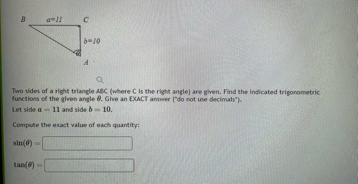 B
sin (0)
a=11
tan(0) =
B
C
Two sides of a right triangle ABC (where C is the right angle) are given. Find the indicated trigonometric
functions of the given angle 8. Give an EXACT answer (*do not use decimals*).
Let side a = 11 and side b = 10.
Compute the exact value of each quantity:
b=10