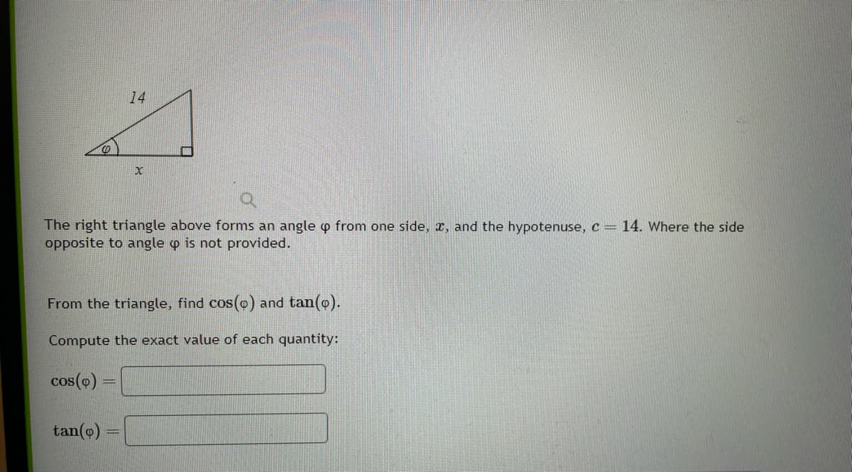 (
14
tan(o)
x
The right triangle above forms an angle p from one side, x, and the hypotenuse, c = 14. Where the side
opposite to angle p is not provided.
From the triangle, find cos(o) and tan(o).
Compute the exact value of each quantity:
cos(p) =