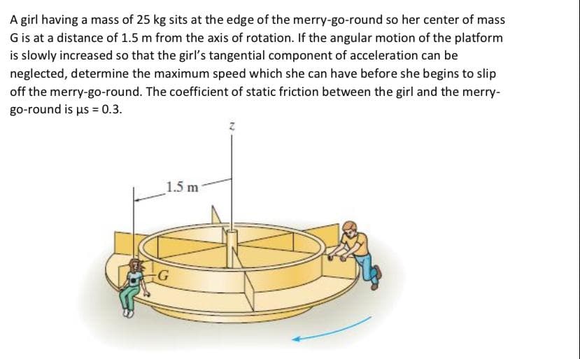 A girl having a mass of 25 kg sits at the edge of the merry-go-round so her center of mass
G is at a distance of 1.5 m from the axis of rotation. If the angular motion of the platform
is slowly increased so that the girl's tangential component of acceleration can be
neglected, determine the maximum speed which she can have before she begins to slip
off the merry-go-round. The coefficient of static friction between the girl and the merry-
go-round is us = 0.3.
1.5 m
