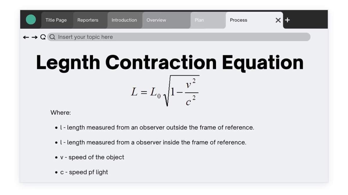 Title Page Reporters
Introduction Overview
← →GQ Insert your topic here
Where:
Plan
Process
Legnth Contraction Equation
L = L₁₁₁1
01
1.²
c²
X +
• l-length measured from an observer outside the frame of reference.
. l-length measured from a observer inside the frame of reference.
• v-speed of the object
• c-speed of light