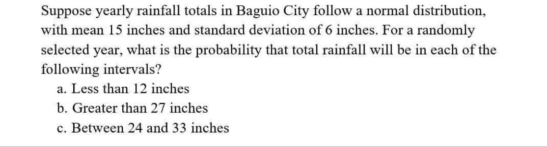 Suppose yearly rainfall totals in Baguio City follow a normal distribution,
with mean 15 inches and standard deviation of 6 inches. For a randomly
selected year, what is the probability that total rainfall will be in each of the
following intervals?
a. Less than 12 inches
b. Greater than 27 inches
c. Between 24 and 33 inches