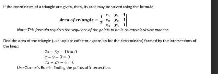 If the coordinates of a triangle are given, then, its area may be solved using the formula
11 ₁ 11
Area of triangle = ₂ 2 1
x3 уз
Note: This formula requires the sequence of the points to be in counterclockwise manner.
Find the area of the triangle (use Laplace cofactor expansion for the determinant) formed by the intersections of
the lines:
2x+3y-16=0
x-y-3=0
7x-2y-6=0
Use Cramer's Rule in finding the points of intersection.