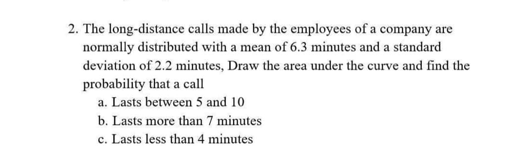 2. The long-distance calls made by the employees of a company are
normally distributed with a mean of 6.3 minutes and a standard
deviation of 2.2 minutes, Draw the area under the curve and find the
probability that a call
a. Lasts between 5 and 10
b. Lasts more than 7 minutes
c. Lasts less than 4 minutes