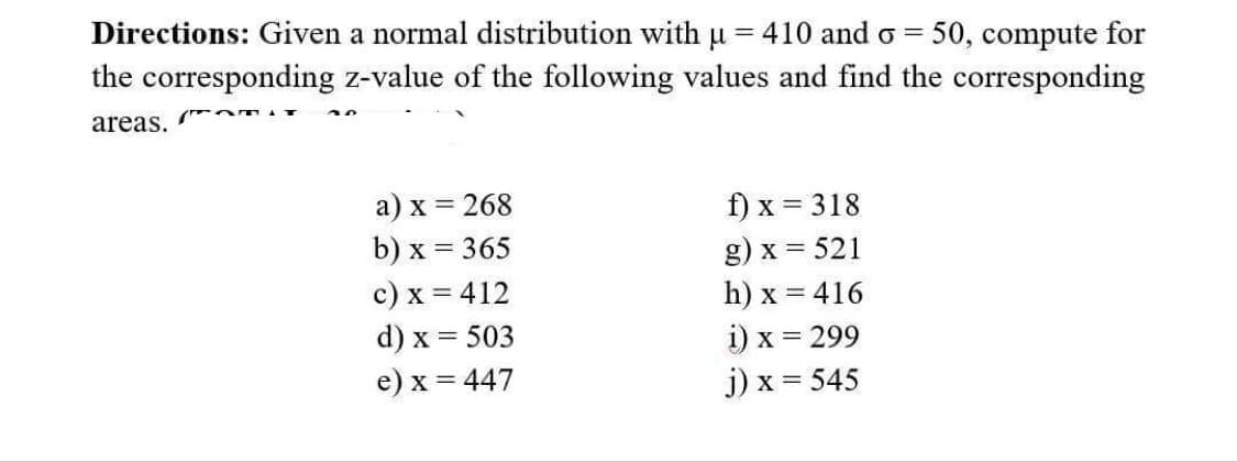 Directions: Given a normal distribution with µ = 410 and o= 50, compute for
the corresponding z-value of the following values and find the corresponding
areas.
(Om
a) x = 268
b) x = 365
c) x = 412
d) x = 503
e) x = 447
f) x = 318
g) x = 521
h) x = 416
i) x = 299
j) x = 545