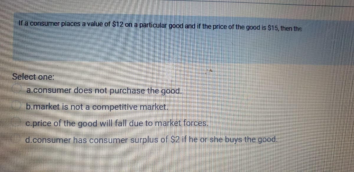 If a consumer places a value of $12 on a particular good and if the price of the good is $15, then the
Select one:
a.consumer does not purchase the good.
b.market is not a competitive market.
c.price of the good will fall due to market forces.
d.consumer has consumer surplus of $2 if he or she buys the good.
