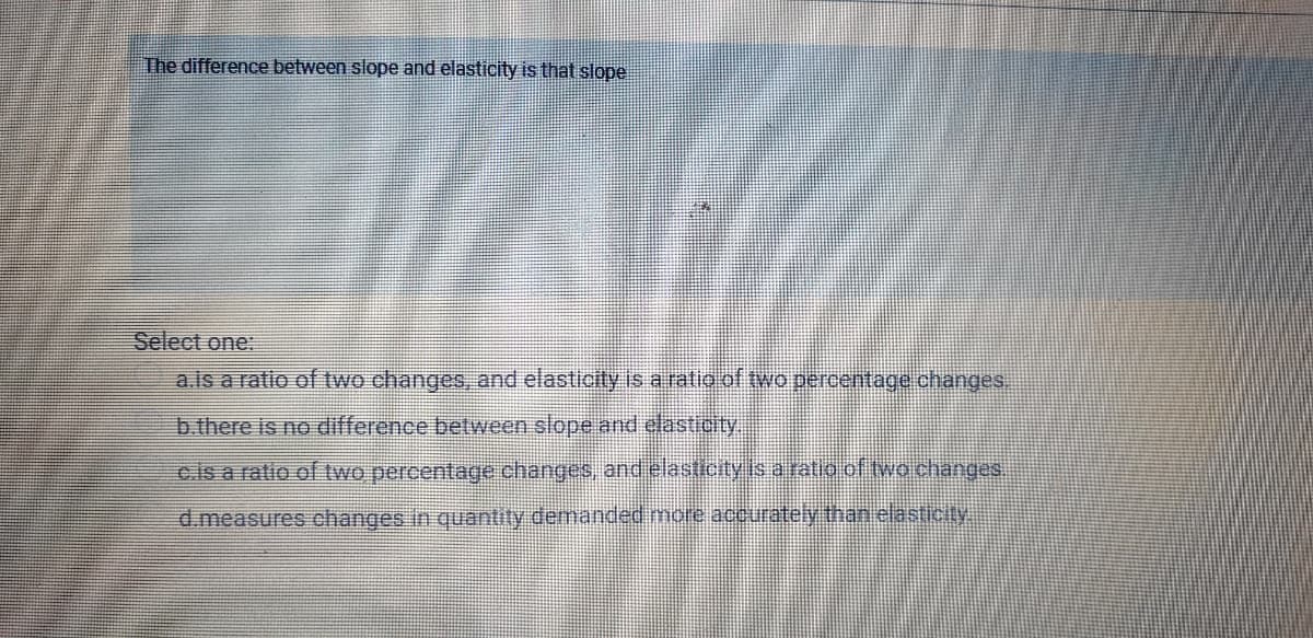 The difference between slope and elasticity is that slope
Select one:
a.is a ratio of two changes, and elasticity is a ratio of two percentage changes.
b.there is no difference between slope and elasticity
c.is a ratio of two percentage changes, andelasticity is a ratio of two changes.
d.measures changes in quantity demanded more accurately than elasticty.
