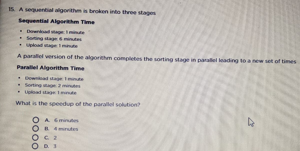 15. A sequential algorithm is broken into three stages
Sequential Algorithm Time
Download stage: 1 minute
Sorting stage: 6 minutes
Upload stage 1 minute
A parallel version of the algorithm completes the sorting stage in parallel leading to a new set of times
Parallel Algorithm Time
Download stage: 1 minute
Sorting stage: 2 minutes
Upload stage: 1 minute
What is the speedup of the parallel solution?
A. 6 minutes
B. 4 minutes
C. 2
D. 3
0000

