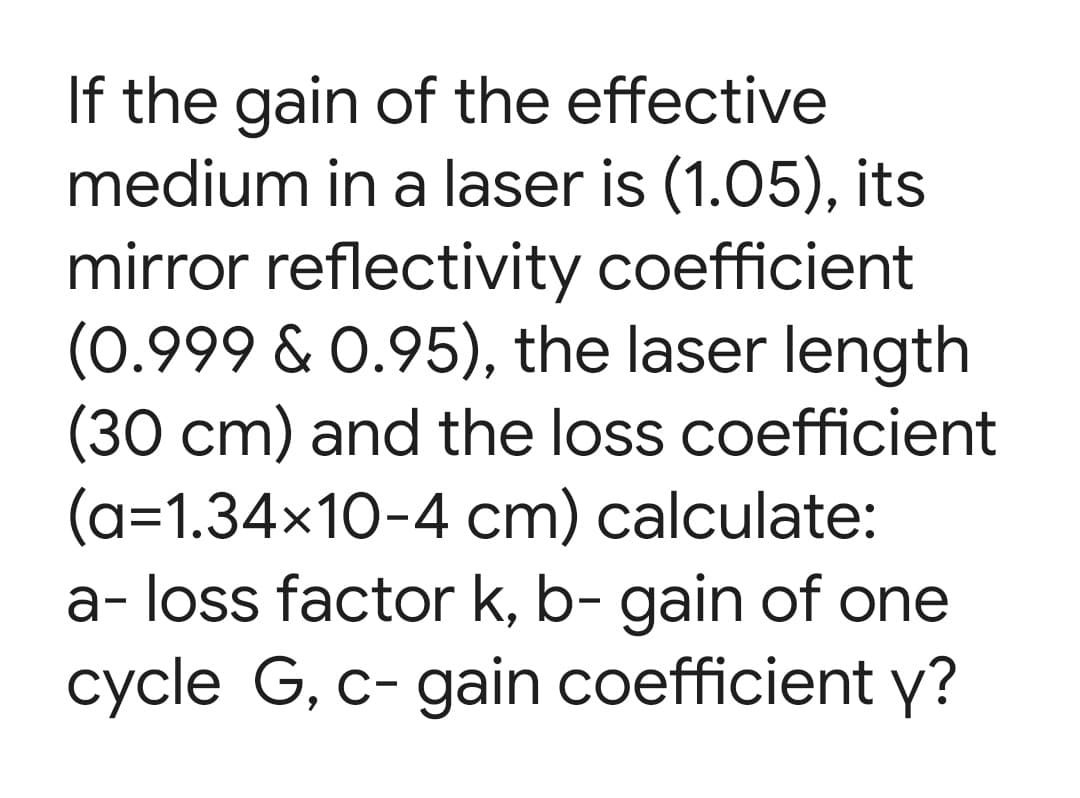 If the gain of the effective
medium in a laser is (1.05), its
mirror reflectivity coefficient
(0.999 & 0.95), the laser length
(30 cm) and the loss coefficient
(a=1.34x10-4 cm) calculate:
a- loss factor k, b- gain of one
cycle G, c- gain coefficient y?
