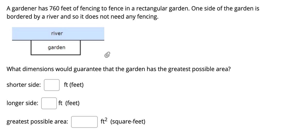 A gardener has 760 feet of fencing to fence in a rectangular garden. One side of the garden is
bordered by a river and so it does not need any fencing.
river
garden
What dimensions would guarantee that the garden has the greatest possible area?
shorter side:
ft (feet)
longer side:
ft (feet)
greatest possible area:
ft? (square-feet)
