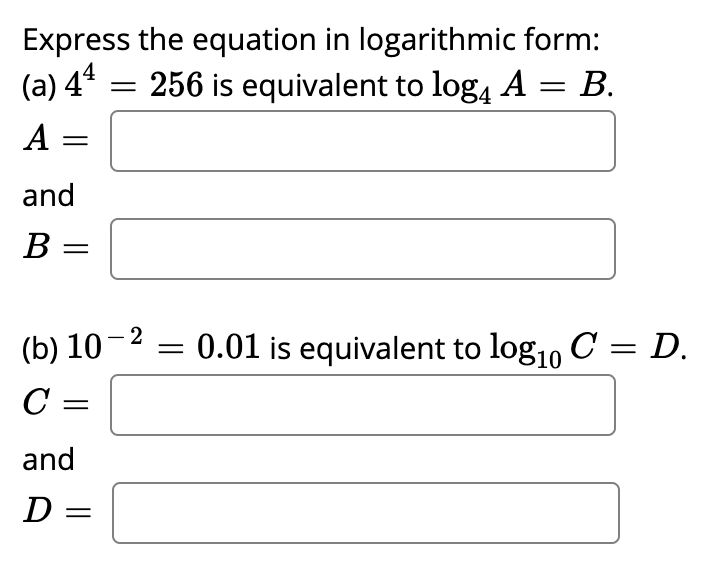 Express the equation in logarithmic form:
(a) 4* = 256 is equivalent to log, A = B.
%3D
A
%3D
and
B =
(b) 10-2
0.01 is equivalent to log1, C = D.
C =
and
D =
