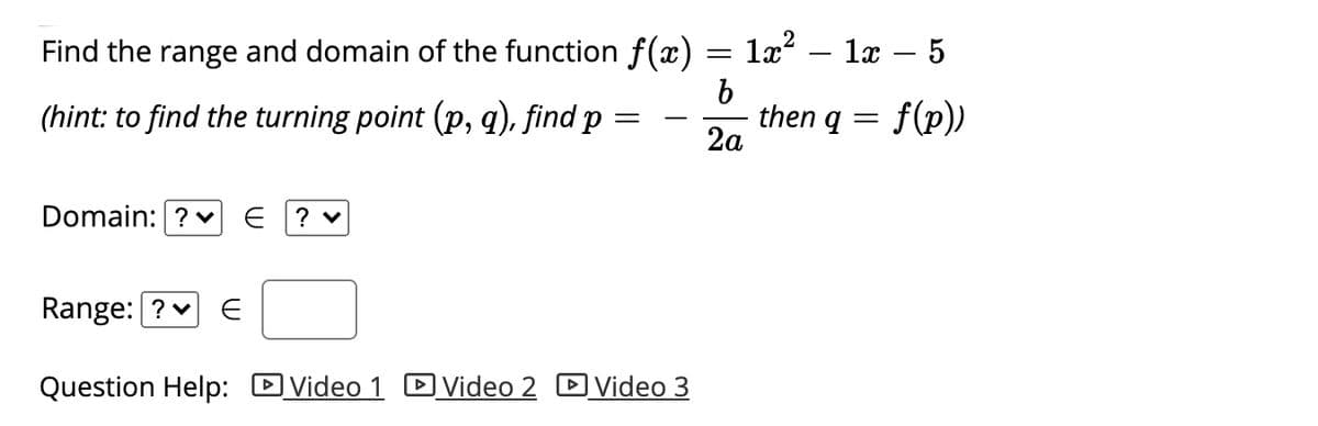 Find the range and domain of the function f (x) = 1x?
1х — 5
-
(hint: to find the turning point (p, q), find p
then q = f(p))
2а
Domain: ? v
Range: ? v
Question Help: DVideo 1 DVideo 2 D Video 3

