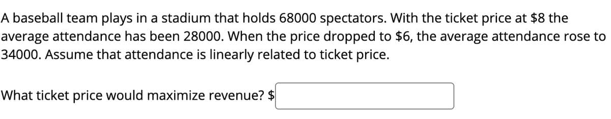 A baseball team plays in a stadium that holds 68000 spectators. With the ticket price at $8 the
average attendance has been 28000. When the price dropped to $6, the average attendance rose to
34000. Assume that attendance is linearly related to ticket price.
What ticket price would maximize revenue? $
